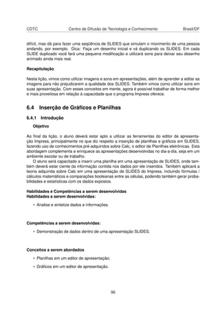 CDTC                   Centro de Difusão de Tecnologia e Conhecimento                Brasil/DF


difícil, mas dá para fazer uma seqüência de SLIDES que simulam o movimento de uma pessoa
andando, por exemplo. Dica: Faça um desenho inicial e vá duplicando os SLIDES. Em cada
SLIDE duplicado você fará uma pequena modiﬁcação e utilizará sons para deixar seu desenho
animado ainda mais real.

Recapitulação

Nesta lição, vimos como utilizar imagens e sons em apresentações, além de aprender a editar as
imagens para não prejudicarem a qualidade dos SLIDES. Também vimos como utilizar sons em
suas apresentação. Com esses conceitos em mente, agora é possível trabalhar de forma melhor
e mais proveitosa em relação à capacidade que o programa Impress oferece.


6.4 Inserção de Gráﬁcos e Planilhas
6.4.1 Introdução
   Objetivo

Ao ﬁnal da lição, o aluno deverá estar apto a utilizar as ferramentas do editor de apresenta-
ção Impress, principalmente no que diz respeito a inserção de planilhas e gráﬁcos em SLIDES,
fazendo uso de conhecimentos pré-adquiridos sobre Calc, o editor de Planilhas eletrônicas. Esta
abordagem complementa e enriquece as apresentações desenvolvidas no dia-a-dia, seja em um
ambiente escolar ou de trabalho.
     O aluno será capacitado a inserir uma planilha em uma apresentação de SLIDES, onde tam-
bém deverá estar ciente da informação contida nos dados por ele inseridos. Também aplicará a
teoria adquirida sobre Calc em uma apresentação de SLIDES do Impress, incluindo fórmulas /
cálculos matemáticos e comparações booleanas entre as células, podendo também gerar proba-
bilidades e estatísticas com os dados expostos.

Habilidades e Competências a serem desenvolvidas
Habilidades a serem desenvolvidas:

   • Analise e sintetize dados e informações.



Competências a serem desenvolvidas:

   • Demonstração de dados dentro de uma apresentação SLIDES.



Conceitos a serem abordados

   • Planilhas em um editor de apresentação;

   • Gráﬁcos em um editor de apresentação.




                                                96
 