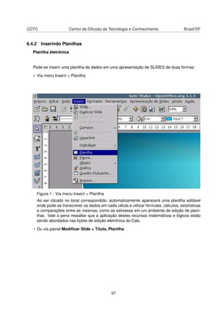 CDTC                    Centro de Difusão de Tecnologia e Conhecimento                Brasil/DF


6.4.2 Inserindo Planilhas
  Planilha eletrônica


  Pode-se inserir uma planilha de dados em uma apresentação de SLIDES de duas formas:

   • Via menu Inserir > Planilha




    Figura 1 - Via menu Inserir > Planilha
    Ao ser clicado no local correspondido, automaticamente aparecerá uma planilha editável
    onde pode-se transcrever os dados em cada célula e utilizar fórmulas, cálculos, estatísticas
    e comparações entre as mesmas, como se estivesse em um ambiente de edição de plani-
    lhas. Vale a pena ressaltar que a aplicação destes recursos matemáticos e lógicos estão
    sendo abordados nas lições de edição eletrônica do Calc.

   • Ou via painel Modiﬁcar Slide > Título, Planilha




                                             97
 