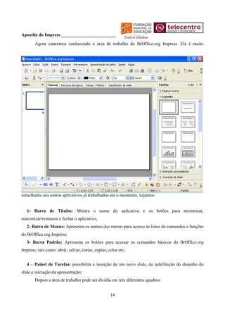 Apostila do Impress ________________________
       Agora estaremos conhecendo a área de trabalho do BrOffice.org Impress. Elá é muito




semelhante aos outros aplicativos já trabalhados até o momento, vejamos:


   1- Barra de Títulos: Mostra o nome do aplicativo e os botões para minimizar,
maximizar/restaurar e fechar o aplicativo;
   2- Barra de Menus: Apresenta os nomes dos menus para acesso às listas de comandos e funções
do BrOffice.org Impress;
   3- Barra Padrão: Apresenta os botões para acessar os comandos básicos do BrOffice.org
Impress, tais como: abrir, salvar, cortar, copiar, colar etc;


   4 – Painel de Tarefas: possibilita a inserção de um novo slide, da redefinição do desenho do
slide e iniciação da apresentação;
       Depois a área de trabalho pode ser dividia em três diferentes quadros:


                                                    14
 