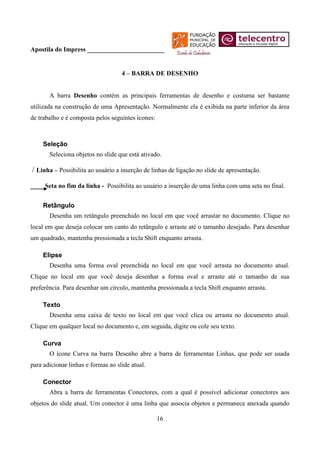 Apostila do Impress ________________________


                                    4 – BARRA DE DESENHO


       A barra Desenho contém as principais ferramentas de desenho e costuma ser bastante
utilizada na construção de uma Apresentação. Normalmente ela é exibida na parte inferior da área
de trabalho e é composta pelos seguintes ícones:



     Seleção
       Seleciona objetos no slide que está ativado.

/ Linha – Possibilita ao usuário a inserção de linhas de ligação no slide de apresentação.
     Seta no fim da linha - Possibilita ao usuário a inserção de uma linha com uma seta no final.


     Retângulo
       Desenha um retângulo preenchido no local em que você arrastar no documento. Clique no
local em que deseja colocar um canto do retângulo e arraste até o tamanho desejado. Para desenhar
um quadrado, mantenha pressionada a tecla Shift enquanto arrasta.

     Elipse
       Desenha uma forma oval preenchida no local em que você arrasta no documento atual.
Clique no local em que você deseja desenhar a forma oval e arraste até o tamanho de sua
preferência. Para desenhar um círculo, mantenha pressionada a tecla Shift enquanto arrasta.

     Texto
       Desenha uma caixa de texto no local em que você clica ou arrasta no documento atual.
Clique em qualquer local no documento e, em seguida, digite ou cole seu texto.

     Curva
       O ícone Curva na barra Desenho abre a barra de ferramentas Linhas, que pode ser usada
para adicionar linhas e formas ao slide atual.

     Conector
       Abra a barra de ferramentas Conectores, com a qual é possível adicionar conectores aos
objetos do slide atual. Um conector é uma linha que associa objetos e permanece anexada quando

                                                   16
 