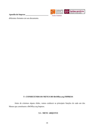 Apostila do Impress ________________________
diferentes formatos em seu documento.




                 5 - CONHECENDO OS MENUS DO BrOffice.org IMPRESS


      Antes de criarmos alguns slides, vamos conhecer as principais funções de cada um dos
Menus que constituem o BrOffice.org Impress.


                                    5.1 - MENU ARQUIVO




                                               18
 