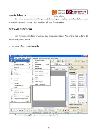 Apostila do Impress ________________________
       Este menu contém os comandos para trabalhar em apresentações, como abrir, fechar, salvar
e imprimir. A seguir veremos como funciona cada uma dessas opções.


NOVA APRESENTAÇÃO


       Este recurso possibilita a criação de uma nova apresentação. Para criá-la siga na barra de
menus os seguintes passos:


   Arquivo – Novo – Apresentação




       Ao clicar nesta opção, será apresentada a seguinte tela:




                                                19
 