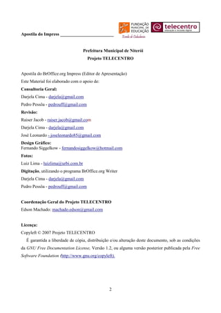 Apostila do Impress ________________________


                                   Prefeitura Municipal de Niterói
                                     Projeto TELECENTRO


Apostila do BrOffice.org Impress (Editor de Apresentação)
Este Material foi elaborado com o apoio de:
Consultoria Geral:
Darjela Cima - darjela@gmail.com
Pedro Pessôa - pedrouff@gmail.com
Revisão:
Raiser Jacob - raiser.jacob@gmail.com
Darjela Cima - darjela@gmail.com
José Leonardo - joseleonardo85@gmail.com
Design Gráfico:
Fernando Siggelkow - fernandosiggelkow@hotmail.com
Fotos:
Luiz Lima - luizlima@urbi.com.br
Digitação, utilizando o programa BrOffice.org Writer
Darjela Cima - darjela@gmail.com
Pedro Pessôa - pedrouff@gmail.com


Coordenação Geral do Projeto TELECENTRO
Edson Machado: machado.edson@gmail.com


Licença:
Copyleft © 2007 Projeto TELECENTRO
  É garantida a liberdade de cópia, distribuição e/ou alteração deste documento, sob as condições
da GNU Free Documentation License, Versão 1.2, ou alguma versão posterior publicada pela Free
Software Foundation (http://www.gnu.org/copyleft).




                                                2
 