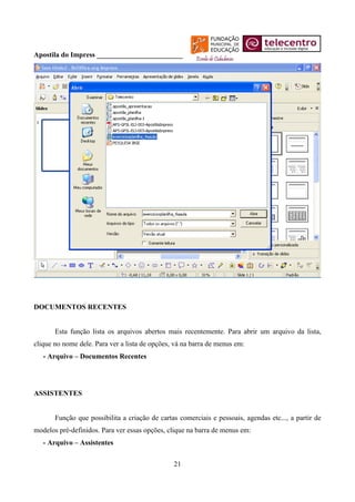 Apostila do Impress ________________________




DOCUMENTOS RECENTES


       Esta função lista os arquivos abertos mais recentemente. Para abrir um arquivo da lista,
clique no nome dele. Para ver a lista de opções, vá na barra de menus em:
   - Arquivo – Documentos Recentes




ASSISTENTES


       Função que possibilita a criação de cartas comerciais e pessoais, agendas etc..., a partir de
modelos pré-definidos. Para ver essas opções, clique na barra de menus em:
   - Arquivo – Assistentes


                                                21
 