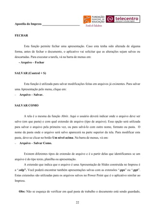 Apostila do Impress ________________________


FECHAR


       Esta função permite fechar uma apresentação. Caso esta tenha sido alterada de alguma
forma, antes de fechar o documento, o aplicativo vai solicitar que as alterações sejam salvas ou
descartadas. Para executar a tarefa, vá na barra de menus em:
   - Arquivo – Fechar


SALVAR (Control + S)


       Esta função é utilizada para salvar modificações feitas em arquivos já existentes. Para salvar
uma Apresentação pelo menu, clique em:
   Arquivo – Salvar.


SALVAR COMO


       A tela é a mesma da função Abrir. Aqui o usuário deverá indicar onde o arquivo deve ser
salvo (em que pasta) e com qual extensão de arquivo (tipo de arquivo). Essa opção será utilizada
para salvar o arquivo pela primeira vez, ou para salvá-lo com outro nome, formato ou pasta. O
nome da pasta onde o arquivo será salvo aparecerá na parte superior da tela. Para modificar esta
pasta, deve-se clicar no botão Um nível acima. Na barra de menus, vá em:
   Arquivo – Salvar Como.


       Existem diferentes tipos de extensão de arquivo e é a partir delas que identificamos se um
arquivo é do tipo texto, planilha ou apresentação.
       A extensão que indica que o arquivo é uma Apresentação de Slides construída no Impress é
a “.odp”. Você poderá encontrar também apresentações salvas com as extensões “.pps” ou “.ppt”.
Estas extensões são utilizadas para os arquivos salvos no Power Point que é o aplicativo similar ao
Impress.


   Obs: Não se esqueça de verificar em qual pasta de trabalho o documento está sendo guardado,


                                                 22
 