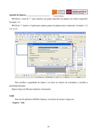 Apostila do Impress ________________________
   ➔ Utilizar o sinal de “-” para imprimir um grupo específico de páginas em ordem sequencial.
Exemplo: 1-6
   ➔ Utilizar “;” (ponto e vírgula) para separar grupos de páginas para a impressão. Exemplo: 1-3;
7-9; 12-15




       Para escolher a quantidade de cópias é só clicar no número de exemplares e escolher a
quantidade desejada.
   Depois clique em OK para imprimir o documento.


SAIR
       Para sair do aplicativo BrOffice Impress, vá na barra de menus e clique em:
   Arquivo – Sair




                                                25
 