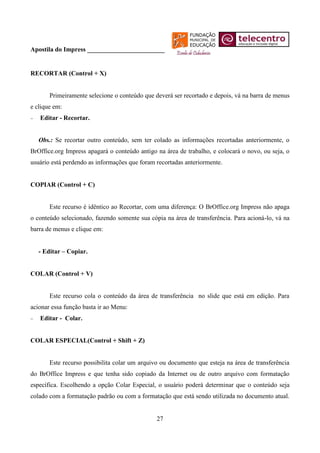 Apostila do Impress ________________________


RECORTAR (Control + X)


       Primeiramente selecione o conteúdo que deverá ser recortado e depois, vá na barra de menus
e clique em:
   Editar - Recortar.


   Obs.: Se recortar outro conteúdo, sem ter colado as informações recortadas anteriormente, o
BrOffice.org Impress apagará o conteúdo antigo na área de trabalho, e colocará o novo, ou seja, o
usuário está perdendo as informações que foram recortadas anteriormente.


COPIAR (Control + C)


       Este recurso é idêntico ao Recortar, com uma diferença: O BrOffice.org Impress não apaga
o conteúdo selecionado, fazendo somente sua cópia na área de transferência. Para acioná-lo, vá na
barra de menus e clique em:


   - Editar – Copiar.


COLAR (Control + V)


       Este recurso cola o conteúdo da área de transferência no slide que está em edição. Para
acionar essa função basta ir ao Menu:
   Editar - Colar.


COLAR ESPECIAL(Control + Shift + Z)


       Este recurso possibilita colar um arquivo ou documento que esteja na área de transferência
do BrOffice Impress e que tenha sido copiado da Internet ou de outro arquivo com formatação
específica. Escolhendo a opção Colar Especial, o usuário poderá determinar que o conteúdo seja
colado com a formatação padrão ou com a formatação que está sendo utilizada no documento atual.


                                               27
 