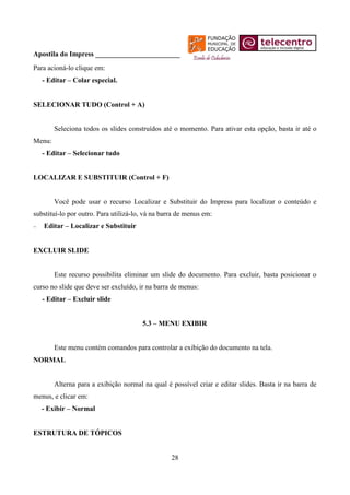 Apostila do Impress ________________________
Para acioná-lo clique em:
   - Editar – Colar especial.


SELECIONAR TUDO (Control + A)


        Seleciona todos os slides construídos até o momento. Para ativar esta opção, basta ir até o
Menu:
   - Editar – Selecionar tudo


LOCALIZAR E SUBSTITUIR (Control + F)


        Você pode usar o recurso Localizar e Substituir do Impress para localizar o conteúdo e
substituí-lo por outro. Para utilizá-lo, vá na barra de menus em:
   Editar – Localizar e Substituir


EXCLUIR SLIDE


        Este recurso possibilita eliminar um slide do documento. Para excluir, basta posicionar o
curso no slide que deve ser excluído, ir na barra de menus:
   - Editar – Excluir slide


                                       5.3 – MENU EXIBIR


        Este menu contém comandos para controlar a exibição do documento na tela.
NORMAL


        Alterna para a exibição normal na qual é possível criar e editar slides. Basta ir na barra de
menus, e clicar em:
   - Exibir – Normal


ESTRUTURA DE TÓPICOS


                                                  28
 