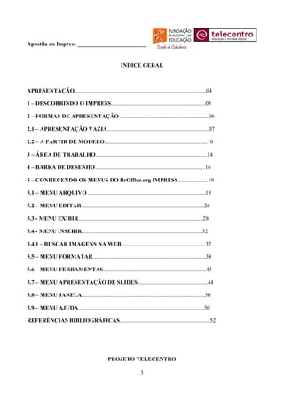 Apostila do Impress ________________________


                                                      ÍNDICE GERAL



APRESENTAÇÃO............................................................................................04

1 – DESCOBRINDO O IMPRESS..................................................................05

2 – FORMAS DE APRESENTAÇÃO ..............................................................06

2.1 – APRESENTAÇÃO VAZIA.......................................................................07

2.2 – A PARTIR DE MODELO........................................................................10

3 – ÁREA DE TRABALHO..............................................................................14

4 – BARRA DE DESENHO.............................................................................16

5 – CONHECENDO OS MENUS DO BrOffice.org IMPRESS.....................19

5.1 – MENU ARQUIVO ..................................................................................19

5.2 – MENU EDITAR......................................................................................26

5.3 - MENU EXIBIR.......................................................................................28

5.4 - MENU INSERIR....................................................................................32

5.4.1 – BUSCAR IMAGENS NA WEB...........................................................37

5.5 – MENU FORMATAR...............................................................................38

5.6 – MENU FERRAMENTAS........................................................................43

5.7 – MENU APRESENTAÇÃO DE SLIDES.................................................44

5.8 – MENU JANELA......................................................................................50

5.9 – MENU AJUDA........................................................................................50

REFERÊNCIAS BIBLIOGRÁFICAS...............................................................52




                                               PROJETO TELECENTRO

                                                                  3
 