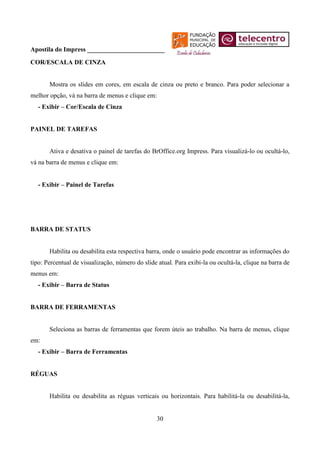 Apostila do Impress ________________________
COR/ESCALA DE CINZA


       Mostra os slides em cores, em escala de cinza ou preto e branco. Para poder selecionar a
melhor opção, vá na barra de menus e clique em:
   - Exibir – Cor/Escala de Cinza


PAINEL DE TAREFAS


       Ativa e desativa o painel de tarefas do BrOffice.org Impress. Para visualizá-lo ou ocultá-lo,
vá na barra de menus e clique em:


   - Exibir – Painel de Tarefas




BARRA DE STATUS


       Habilita ou desabilita esta respectiva barra, onde o usuário pode encontrar as informações do
tipo: Percentual de visualização, número do slide atual. Para exibí-la ou ocultá-la, clique na barra de
menus em:
   - Exibir – Barra de Status


BARRA DE FERRAMENTAS


       Seleciona as barras de ferramentas que forem úteis ao trabalho. Na barra de menus, clique
em:
   - Exibir – Barra de Ferramentas


RÉGUAS


       Habilita ou desabilita as réguas verticais ou horizontais. Para habilitá-la ou desabilitá-la,


                                                  30
 