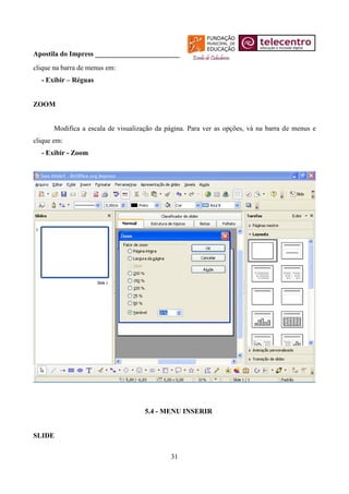 Apostila do Impress ________________________
clique na barra de menus em:
  - Exibir – Réguas


ZOOM


       Modifica a escala de visualização da página. Para ver as opções, vá na barra de menus e
clique em:
  - Exibir - Zoom




                                     5.4 - MENU INSERIR


SLIDE


                                             31
 