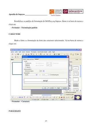 Apostila do Impress ________________________


       Restabelece os padrões de formatação do BrOffice.org Impress. Basta ir na barra de menus e
clicar em:
  - Formatar – Formatação padrão


CARACTERE


       Muda a fonte e a formatação da fonte dos caracteres selecionados. Vá na barra de menus e
clique em:




  - Formatar – Caractere




PARÁGRAFO




                                               37
 