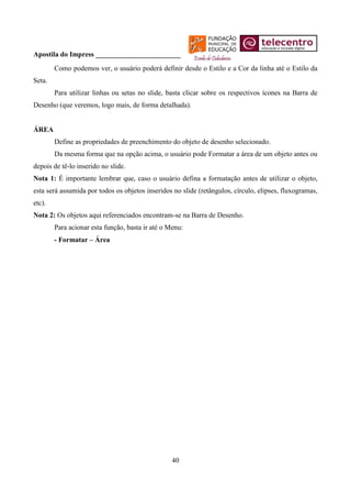 Apostila do Impress ________________________
        Como podemos ver, o usuário poderá definir desde o Estilo e a Cor da linha até o Estilo da
Seta.
        Para utilizar linhas ou setas no slide, basta clicar sobre os respectivos ícones na Barra de
Desenho (que veremos, logo mais, de forma detalhada).


ÁREA
        Define as propriedades de preenchimento do objeto de desenho selecionado.
        Da mesma forma que na opção acima, o usuário pode Formatar a área de um objeto antes ou
depois de tê-lo inserido no slide.
Nota 1: É importante lembrar que, caso o usuário defina a formatação antes de utilizar o objeto,
esta será assumida por todos os objetos inseridos no slide (retângulos, círculo, elipses, fluxogramas,
etc).
Nota 2: Os objetos aqui referenciados encontram-se na Barra de Desenho.
        Para acionar esta função, basta ir até o Menu:
        - Formatar – Área




                                                  40
 