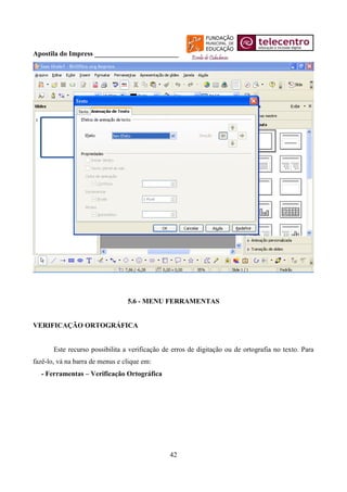 Apostila do Impress ________________________




                                 5.6 - MENU FERRAMENTAS


VERIFICAÇÃO ORTOGRÁFICA


       Este recurso possibilita a verificação de erros de digitação ou de ortografia no texto. Para
fazê-lo, vá na barra de menus e clique em:
  - Ferramentas – Verificação Ortográfica




                                                42
 