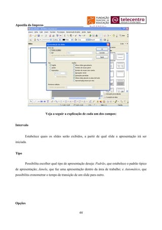 Apostila do Impress ________________________




                       Veja a seguir a explicação de cada um dos campos:


Intervalo


       Estabelece quais os slides serão exibidos, a partir de qual slide a apresentação irá ser
iniciada.


Tipo


       Possibilita escolher qual tipo de apresentação deseja: Padrão, que estabelece o padrão típico
de apresentação; Janela, que faz uma apresentação dentro da área de trabalho; e Automático, que
possibilita cronometrar o tempo de transição de um slide para outro.




Opções

                                                44
 