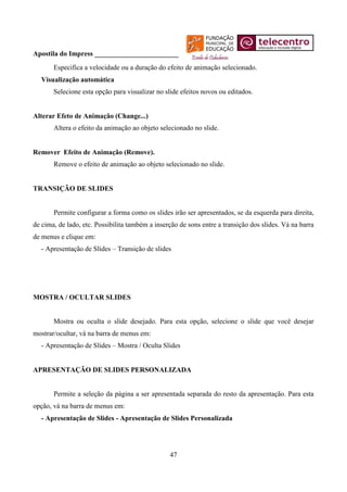Apostila do Impress ________________________
       Especifica a velocidade ou a duração do efeito de animação selecionado.
  Visualização automática
       Selecione esta opção para visualizar no slide efeitos novos ou editados.


Alterar Efeto de Animação (Change...)
       Altera o efeito da animação ao objeto selecionado no slide.


Remover Efeito de Animação (Remove).
       Remove o efeito de animação ao objeto selecionado no slide.


TRANSIÇÃO DE SLIDES


       Permite configurar a forma como os slides irão ser apresentados, se da esquerda para direita,
de cima, de lado, etc. Possibilita também a inserção de sons entre a transição dos slides. Vá na barra
de menus e clique em:
  - Apresentação de Slides – Transição de slides




MOSTRA / OCULTAR SLIDES


       Mostra ou oculta o slide desejado. Para esta opção, selecione o slide que você desejar
mostrar/ocultar, vá na barra de menus em:
  - Apresentação de Slides – Mostra / Oculta Slides


APRESENTAÇÃO DE SLIDES PERSONALIZADA


       Permite a seleção da página a ser apresentada separada do resto da apresentação. Para esta
opção, vá na barra de menus em:
  - Apresentação de Slides - Apresentação de Slides Personalizada




                                                 47
 