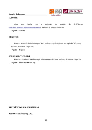 Apostila do Impress ________________________
SUPORTE


       Abre      uma      janela     com      o     endereço     de     suporte   do   BrOffice.org
(http://www.openoffice.org/welcome/support.html). Na barra de menus, clique em:
   - Ajuda - Suporte


REGISTRO


       Conecta ao site do BrOffice.org na Web, onde você pode registrar sua cópia BrOffice.org.
   Na barra de menus, clique em:
   - Ajuda - Registro


SOBRE BROFFICE.ORG
       Contém a versão do BrOffice.org e informações adicionais. Na barra de menus, clique em:
   - Ajuda – Sobre o BrOffice.org




REFERÊNCIAS BIBLIOGRÁFICAS


AJUDA do BrOffice.org 2.0.3.


                                                   49
 
