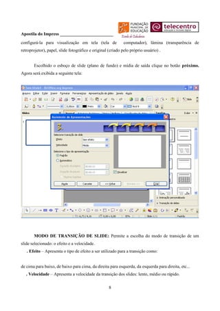 Apostila do Impress ________________________
configurá-la para visualização em tela (tela de              computador), lâmina (transparência de
retroprojetor), papel, slide fotográfico e original (criado pelo próprio usuário) .


       Escolhido o esboço de slide (plano de fundo) e mídia de saída clique no botão próximo.
Agora será exibida a seguinte tela:




       MODO DE TRANSIÇÃO DE SLIDE: Permite a escolha do modo de transição de um
slide selecionado: o efeito e a velocidade.
   . Efeito – Apresenta o tipo de efeito a ser utilizado para a transição como:


de cima para baixo, de baixo para cima, da direita para esquerda, da esquerda para direita, etc...
   . Velocidade – Apresenta a velocidade da transição dos slides: lento, médio ou rápido.


                                                    8
 