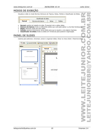 www.leitejunior.com.br 28/08/2008 10:19 Leite Júnior
MODOS DE EXIBIÇÃO
Visualiza o slide no modo Normal, Estrutura de Tópicos, Notas, Folheto e Classificador de Slides.
• Normal: padrão de trabalho do slide. É possível criar e editar slides.
• Estutura de tópicos: Exibe os diferentes estilos que você pode aplicar a uma lista hierárquica.
• Notas: adicionar notas aos seus slides.
• Folheto: possível dimensionar vários slides para que se ajuste a uma página impressa.
• Classificador de slides: Exibe os slides em miniaturas para posterior organização.
PAINEL DE SLIDES
Usamos para adicionar, renomear, excluir e organizar slides. Clicar no menu Exibir / Painel de slides.
leitejuniorbr@yahoo.com.br 10 Impress 2.4
 
