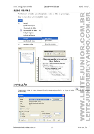 www.leitejunior.com.br 28/08/2008 10:19 Leite Júnior
SLIDE MESTRE
Permite inserir conteúdos que serão aplicados a todos os slides da apresentação.
Clicar no menu Exibir / Principal / Slide mestre
IMPRESSÃO
Para imprimir clicar no menu Arquivo / Imprimir ou pressionar Ctrl+P ou clicar no botão (imprimir arquivo
diretamente).
leitejuniorbr@yahoo.com.br 14 Impress 2.4
 