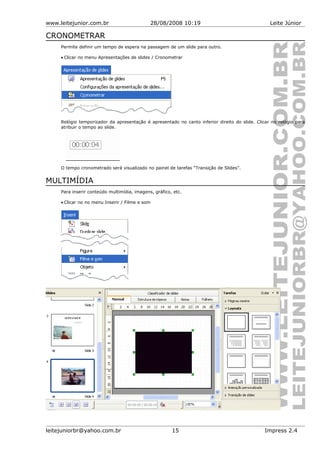 www.leitejunior.com.br 28/08/2008 10:19 Leite Júnior
CRONOMETRAR
Permite definir um tempo de espera na passagem de um slide para outro.
• Clicar no menu Apresentações de slides / Cronometrar
Relógio temporizador da apresentação é apresentado no canto inferior direito do slide. Clicar no relógio para
atribuir o tempo ao slide.
O tempo cronometrado será visualizado no painel de tarefas “Transição de Slides”.
MULTIMÍDIA
Para inserir conteúdo multimídia, imagens, gráfico, etc.
• Clicar no no menu Inserir / Filme e som
leitejuniorbr@yahoo.com.br 15 Impress 2.4
 