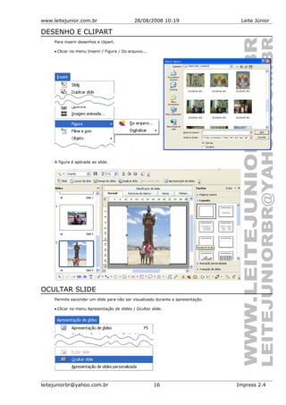 www.leitejunior.com.br 28/08/2008 10:19 Leite Júnior
DESENHO E CLIPART
Para inserir desenhos e clipart.
• Clicar no menu Inserir / Figura / Do arquivo...
A figura é aplicada ao slide.
OCULTAR SLIDE
Permite esconder um slide para não ser visualizado durante a apresentação.
• Clicar no menu Apresentação de slides / Ocultar slide.
leitejuniorbr@yahoo.com.br 16 Impress 2.4
 
