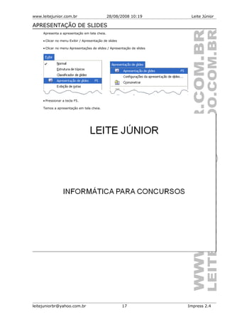 www.leitejunior.com.br 28/08/2008 10:19 Leite Júnior
APRESENTAÇÃO DE SLIDES
Apresenta a apresentação em tela cheia.
• Clicar no menu Exibir / Apresentação de slides
• Clicar no menu Apresentações de slides / Apresentação de slides
• Pressionar a tecla F5.
Temos a apresentação em tela cheia.
leitejuniorbr@yahoo.com.br 17 Impress 2.4
 