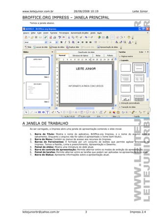 www.leitejunior.com.br 28/08/2008 10:19 Leite Júnior
BROFFICE.ORG IMPRESS – JANELA PRINCIPAL
Temos a janela abaixo.
A JANELA DE TRABALHO
Ao ser carregado, o Impress abre uma janela de apresentação contendo o slide inicial.
1. Barra de Título: Mostra o nome do aplicativo, BrOffice.org Impress, e o nome do arquivo após o
salvamento. Enquanto o arquivo não for salvo é apresentado o nome Sem título1.
2. Barra de Menu: Contém os menus de acesso aos recursos do Impress.
3. Barras de Ferramentas: É formada por um conjunto de botões que permite agilizar processos no
Impress. Temos a Padrão, Linha e preenchimento, Apresentação e Desenho.
4. Painel de slides: Mostra uma miniatura do slide atual.
5. Barra de controle da apresentação: Permite alternar entre os modos de exibição da apresentação.
6. Painel de tarefas: Permite alternar entre as tarefas que podem ser aplicadas na apresentação e no slide.
7. Barra de Status: Apresenta informações sobre a apresentação atual.
leitejuniorbr@yahoo.com.br 3 Impress 2.4
 
