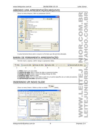 www.leitejunior.com.br 28/08/2008 10:19 Leite Júnior
ABRINDO UMA APRESENTAÇÃO(ARQUIVO)
Clicar no menu Arquivo / Abrir ou pressionar Ctrl+O.
A caixa Somente leitura abre o arquivo no formato que não permite alteração.
BARRA DE FERRAMENTA APRESENTAÇÃO
Permite inserir, duplicar, definir design e apresentar slides.
1. Slide: Inserir um novo slide.
2. Layout de slide: Abre o Layout do slide no painel de tarefas.
3. Design de slide: Exibe a caixa de diálogo Design de slide.
4. Duplicar slide: Replica o slide.
5. Expandir slide: Cria um novo slide a partir de um ponto específico de um slide já existente.
6. Apresentação de slide: Apresenta os slides.
INSERINDO UM NOVO SLIDE
Clicar no menu Inserir / Slide ou clicar no botão (slide).
leitejuniorbr@yahoo.com.br 9 Impress 2.4
 