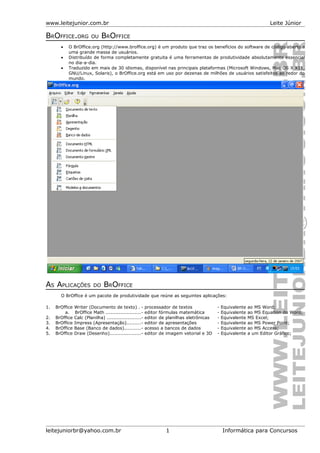 www.leitejunior.com.br Leite Júnior
BROFFICE.ORG OU BROFFICE
• O BrOffice.org (http://www.broffice.org) é um produto que traz os benefícios do software de código aberto a
uma grande massa de usuários.
• Distribuído de forma completamente gratuita é uma ferramentas de produtividade absolutamente essencial
no dia-a-dia.
• Traduzido em mais de 30 idiomas, disponível nas principais plataformas (Microsoft Windows, Mac OS X X11,
GNU/Linux, Solaris), o BrOffice.org está em uso por dezenas de milhões de usuários satisfeitos ao redor do
mundo.
AS APLICAÇÕES DO BROFFICE
O BrOffice é um pacote de produtividade que reúne as seguintes aplicações:
1. BrOffice Writer (Documento de texto) . - processador de textos - Equivalente ao MS Word;
a. BrOffice Math ......................- editor fórmulas matemática - Equivalente ao MS Equation do Word;
2. BrOffice Calc (Planilha) .....................- editor de planilhas eletrônicas - Equivalente MS Excel;
3. BrOffice Impress (Apresentação).........- editor de apresentações - Equivalente ao MS Power Point;
4. BrOffice Base (Banco de dados)..........- acesso a bancos de dados - Equivalente ao MS Access;
5. BrOffice Draw (Desenho)....................- editor de imagem vetorial e 3D - Equivalente a um Editor Gráfico;
leitejuniorbr@yahoo.com.br 1 Informática para Concursos
 