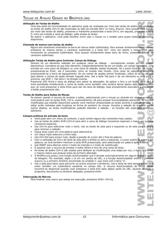 www.leitejunior.com.br Leite Júnior
TECLAS DE ATALHO GERAIS NO BROFFICE.ORG
Utilização de Teclas de Atalho
Uma boa parte da funcionalidade do aplicativo pode ser acessada por meio das teclas de atalho. Por exemplo,
as teclas de atalho Ctrl+O são mostradas ao lado da entrada Abrir no menu Arquivo. Para acessar essa função
por meio das teclas de atalho, pressione e mantenha pressionada a tecla Ctrl e, em seguida, pressione a tecla
O. Uma vez exibida a caixa de diálogo, solte ambas as teclas.
Ao operar o aplicativo, você pode escolher entre usar o mouse ou o teclado para quase todas as operações
disponíveis.
Chamada de menus com teclas de atalho
Alguns dos caracteres mostrados na barra de menus estão sublinhados. Para acessar diretamente esses menus,
pressione ao mesmo tempo o caractere sublinhado e a tecla ALT. Uma vez aberto o menu, você verá
novamente os caracteres sublinhados. Para acessar diretamente esses itens de menu, pressione a tecla do
caractere sublinhado.
Utilização Teclas de Atalho para Controlar Caixas de Diálogo
Sempre há um elemento realçado em qualquer caixa de diálogo - normalmente exibido por um quadro
descontínuo. Considera-se que este elemento, independentemente de ser um botão, um campo de opções, uma
entrada em uma caixa de listagem ou uma caixa de seleção, esteja focalizado. Se o ponto focal for um botão,
pressionando-se Enter, ele é executado como se tivesse sido clicado. Uma caixa de seleção é alternada
pressionando-se a barra de espaçamento. Se um campo de opções estiver focalizado, utilize as teclas de seta
para alterar o campo de opção ativado naquela área. Use a tecla Tab para ir de um elemento ou área para a
próxima, use Shift + Tab para ir na direção inversa.
Pressionar ESC fecha a caixa de diálogo sem salvar as alterações. Se aplicar o foco a um botão, você verá a
linha pontilhada emoldurando o nome do botão como também uma sombra densa abaixo dele. Isso significa
que, se você pressionar a tecla Enter para sair da caixa de diálogo, esse procedimento equivalerá a pressionar
o botão propriamente dito.
Teclas de Atalho para Ações do Mouse
Se estiver usando o recurso de arrastar e soltar, selecionando com o mouse ou clicando em objetos e nomes,
você poderá usar as teclas Shift, Ctrl e, ocasionalmente, Alt para acessar funcionalidades adicionais. As funções
modificadas que estarão disponíveis quando você mantiver pressionadas as teclas durante a ação de arrastar e
soltar serão indicadas pela mudança na forma do ponteiro do mouse. Durante a seleção de arquivos ou de
outros objetos, as teclas modificadoras poderão estender a seleção - as funções são explicadas conforme
aplicáveis.
Campos práticos de entrada de texto
• Você pode abrir um menu de contexto, o qual contém alguns dos comandos mais usados.
• Use as teclas de atalho Shift+Ctrl+S para abrir a caixa de diálogo Caracteres especiais e inserir um ou mais
caracteres especiais.
• Use Ctrl+A para selecionar todo o texto. Use as teclas de seta para a esquerda ou de seta para a direita
para remover a seleção.
• Clique duas vezes em uma palavra para selecioná-la.
• Um clique triplo seleciona a linha toda.
• Use Ctrl+Del para excluir tudo, desde a posição do cursor até o final da palavra.
• Com a utilização de Ctrl e da tecla de seta para a direita ou para a esquerda, o cursor pulará de palavra em
palavra; se você também mantiver a tecla Shift pressionada, será selecionada um palavra após a outra.
• Use INSRT para alternar entre o modo de inserção e o modo de substituição.
• É possível usar o recurso de arrastar e soltar dentro e fora de uma caixa de texto.
• As teclas de atalho Ctrl+Z são usadas para desfazer as modificações uma etapa por vez; o texto terá então
o mesmo status que possuía antes da primeira alteração.
• O BrOffice.org possui uma função AutoCompletar que é ativada automaticamente em alguns textos e caixas
de listagem. Por exemplo, digite c:a em um campo de URL, e a função AutoCompletar exibirá o primeiro
arquivo ou o primeiro diretório encontrado na unidade C: que inicie com a letra "a".
• Use a seta para baixo para percorrer os outros arquivos e diretórios. Use a tecla de seta para a direita para
exibir também um subdiretório existente no campo URL. O recurso AutoCompletar de forma rápida
encontra-se disponível quando você pressiona a tecla End após digitar parte do URL. Quando localizar o
programa, documento ou diretório desejado, pressione Enter.
Interrupção de Macros
Para finalizar uma macro que esteja em execução, pressione Shift+ Ctrl+Q.
leitejuniorbr@yahoo.com.br 15 Informática para Concursos
 