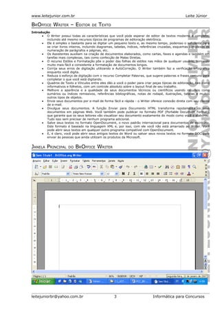www.leitejunior.com.br Leite Júnior
BROFFICE WRITER – EDITOR DE TEXTO
Introdução
• O Writer possui todas as características que você pode esperar de editor de textos moderno e completo,
incluindo até mesmo recursos típicos de programas de editoração eletrônica.
• Ele é simples o bastante para se digitar um pequeno texto e, ao mesmo tempo, poderoso o suficiente para
se criar livros inteiros, incluindo diagramas, tabelas, índices, referências cruzadas, esquemas complexos de
numeração de parágrafos e páginas, etc.
• Os Assistentes auxiliam na criação de documentos elaborados, como cartas, faxes e agendas e também em
tarefas mais complexas, tais como confecção de Malas Diretas.
• O recurso Estilos e Formatação põe o poder das folhas de estilos nas mãos de qualquer usuário, tornando
muito mais fácil e consistente a formatação de documentos longos.
• Corrija seus erros de digitação utilizando a AutoCorreção. O Writer também faz a verificação ortográfica
enquanto você digita.
• Reduza o esforço de digitação com o recurso Completar Palavras, que sugere palavras e frases comuns para
completar o que você está digitando.
• Quadros de Texto e Vínculos entre eles dão a você o poder para criar peças típicas de editoração, tais como
informativos e folhetos, com um controle absoluto sobre o layout final de seu trabalho.
• Melhore a aparência e a qualidade de seus documentos técnicos ou científicos usando recursos como
sumários ou índices remissivos, referências bibliográficas, notas de rodapé, ilustrações, tabelas e muitos
outros tipos de objetos.
• Envie seus documentos por e-mail de forma fácil e rápida - o Writer oferece conexão direta com seu cliente
de e-mail.
• Divulgue seus documentos. A função Enviar para Documento HTML transforma rapidamente os seus
documentos em páginas Web. Você também pode publicar no formato PDF (Portable Document Format),
que garante que os seus leitores vão visualizar seu documento exatamente do modo como você o elaborou.
Tudo isso sem precisar de nenhum programa adicional.
• Salve seus textos no formato OpenDocument, o novo padrão internacional para documentos de escritório.
Este formato é baseado na linguagem XML e, por isso, com ele você não está amarrado ao Writer. Você
pode abrir seus textos em qualquer outro programa compatível com OpenDocument.
• E, é claro, você pode abrir seus antigos textos do Word ou salvar seus novos textos no formato DOC para
enviar às pessoas que ainda utilizam os produtos da Microsoft.
JANELA PRINCIPAL DO BROFFICE WRITER
leitejuniorbr@yahoo.com.br 3 Informática para Concursos
 