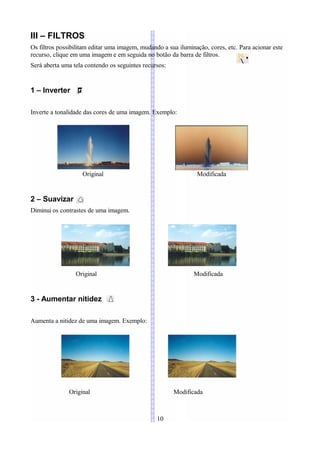 III – FILTROS
Os filtros possibilitam editar uma imagem, mudando a sua iluminação, cores, etc. Para acionar este
recurso, clique em uma imagem e em seguida no botão da barra de filtros.
Será aberta uma tela contendo os seguintes recursos:


1 – Inverter

Inverte a tonalidade das cores de uma imagem. Exemplo:




                    Original                                    Modificada


2 – Suavizar
Diminui os contrastes de uma imagem.




                 Original                                      Modificada


3 - Aumentar nitidez

Aumenta a nitidez de uma imagem. Exemplo:




              Original                                 Modificada



                                                 10
 