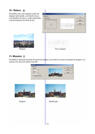 10 - Relevo
Possibilita criar uma imagem a partir da
imagem selecionada, com fundo cinza e
com detalhes de relevo, sendo requisitado
o posicionamento da fonte de luz.




            Original                                       Nova imagem


11- Mosaico
Possibilita a alteração da grade de pixels da imagem, com maior ou menor resolução da imagem. Ao
acionar este item será aberta esta tela:




            Original                                Modificada




                                               13
 
