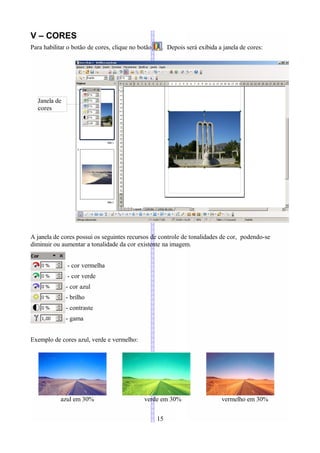 V – CORES
Para habilitar o botão de cores, clique no botão    . Depois será exibida a janela de cores:




  Janela de
  cores




A janela de cores possui os seguintes recursos de controle de tonalidades de cor, podendo-se
diminuir ou aumentar a tonalidade da cor existente na imagem.


              - cor vermelha
              - cor verde
              - cor azul
              - brilho
              - contraste
              - gama


Exemplo de cores azul, verde e vermelho:




           azul em 30%                       verde em 30%                  vermelho em 30%


                                                   15
 
