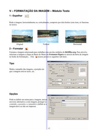 V – FORMATAÇÃO DA IMAGEM – Módulo Texto
1 - Espelhar

Roda a imagem, horizontalmente ou verticalmente, composto por dois botões (este item, só funciona
no texto).




        Original                         Vertical                             Horizontal

2 – Formatar
Formata a imagem selecionada para trabalhar com um dos módulos do BrOffice.org. Para ativá-lo,
selecione a imagem e clique na Barra de Menu em Formatar-Figura ou através da barra de imagem
no botão de formatação . Este      recurso possui os seguintes sub-itens:


Tipo

Muda o tamanho das imagens, a posição em
que a imagem está no texto, etc.




Opções

Pode-se definir um nome para a imagem, anexar
um texto alternativo a esta imagem, proteger (o
conteúdo, a posição e o tamanho) e definir se a
imagem deve ou não ser impressa.




                                                  17
 