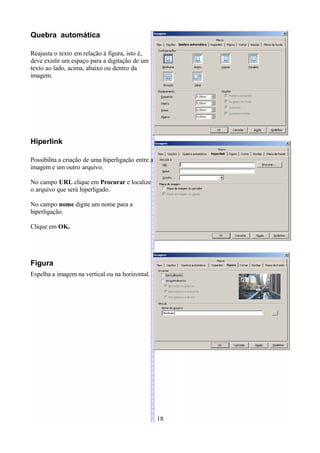 Quebra automática

Reajusta o texto em relação à figura, isto é,
deve existir um espaço para a digitação de um
texto ao lado, acima, abaixo ou dentro da
imagem.




Hiperlink

Possibilita a criação de uma hiperligação entre a
imagem e um outro arquivo.

No campo URL clique em Procurar e localize
o arquivo que será hiperligado.

No campo nome digite um nome para a
hiperligação.

Clique em OK.




Figura
Espelha a imagem na vertical ou na horizontal.




                                                    18
 