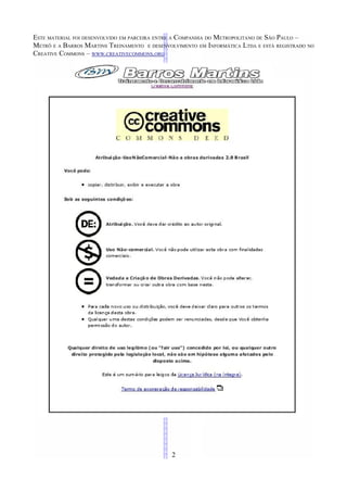 ESTE MATERIAL FOI DESENVOLVIDO EM PARCEIRA ENTRE A COMPANHIA DO METROPOLITANO DE SÃO PAULO –
METRÔ E A BARROS MARTINS TREINAMENTO E DESENVOLVIMENTO EM INFORMÁTICA LTDA E ESTÁ REGISTRADO NO
CREATIVE COMMONS – WWW.CREATIVECOMMONS.ORG




                                              2
 