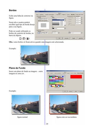 Bordas

Exibe uma linha de contorno na
figura.

Nesta tela o usuário poderá
escolher qual tipo de borda deseja
para a sua figura.

Pode ser usado utilizando os
botões de controle de bordas, na
barra de objetos.


Obs.: estes botões só ficam ativos quando uma imagem está selecionada.


Exemplo:




Plano de Fundo
Insere um plano de fundo na imagem – outra
imagem ou uma cor.




Exemplo:




           figura normal                                    figura com cor na moldura


                                               20
 