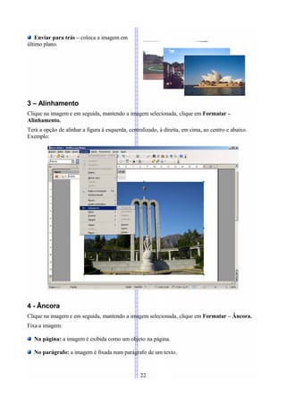 Enviar para trás – coloca a imagem em
último plano.




3 – Alinhamento
Clique na imagem e em seguida, mantendo a imagem selecionada, clique em Formatar –
Alinhamento.
Terá a opção de alinhar a figura à esquerda, centralizado, à direita, em cima, ao centro e abaixo.
Exemplo:




4 - Âncora
Clique na imagem e em seguida, mantendo a imagem selecionada, clique em Formatar – Âncora.
Fixa a imagem:

   Na página: a imagem é exibida como um objeto na página.

   No parágrafo: a imagem é fixada num parágrafo de um texto.


                                                  22
 