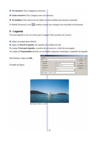 No caractere: fixa a imagem no caractere;

  Como caractere: fixa a imagem como um caractere.

  Na moldura: fixa a âncora de um objeto em uma moldura previamente construída.

O símbolo da âncora é este      e sinaliza o ponto em a imagem esta associada ao documento.


5 - Legenda
Cria uma legenda (como um título) para a imagem. Para executar este recurso:


  clique na imagem para editá-la;
  clique em Inserir-Legenda. Em seguida será exibida esta tela:
No campo Texto para legenda, o usuário deverá escrever o título da sua imagem.
No campo de Propriedades deverão ser escolhidas categorias, numeração e separador da legenda.


Para finalizar, clique em OK.


Exemplo de figura:




                         Ilustração 1Barco a vela




                                                    23
 