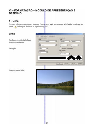 VI – FORMATAÇÃO – MÓDULO DE APRESENTAÇÃO E
DESENHO

1 – Linha
Formata a linha que contorna a imagem. Este recurso pode ser acessado pelo botão localizado na
barra     da imagem. Existem as seguintes opções:


Linha

Configura o estilo da linha da
imagem selecionada.


Exemplo:




Imagem com a linha.




                                               24
 