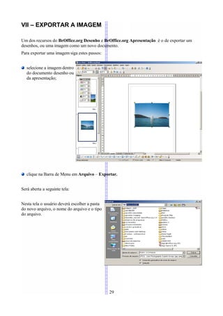 VII – EXPORTAR A IMAGEM

Um dos recursos do BrOffice.org Desenho e BrOffice.org Apresentação é o de exportar um
desenhos, ou uma imagem como um novo documento.
Para exportar uma imagem siga estes passos:


   selecione a imagem dentro
   do documento desenho ou
   da apresentação;




   clique na Barra de Menu em Arquivo – Exportar.


Será aberta a seguinte tela:


Nesta tela o usuário deverá escolher a pasta
do novo arquivo, o nome do arquivo e o tipo
do arquivo.




                                               29
 