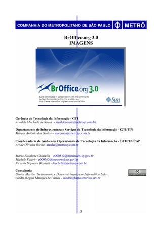 BrOffice.org 3.0
                                    IMAGENS




Gerência de Tecnologia da Informação - GTI
Arnaldo Machado de Sousa - arnaldosousa@metrosp.com.br

Departamento de Infra-estrutura e Serviços de Tecnologia da informação - GTI/TIN
Marcos Antônio dos Santos – marcosas@metrosp.com.br

Coordenadoria de Ambientes Operacionais de Tecnologia da Informação - GTI/TIN/CAP
Ari de Oliveira Rocha- arocha@metrosp.com.br


Maria Elisabete Chiarella – e000532@metroweb.sp.gov.br
Michele Valeri – e000363@metroweb.sp.gov.br
Ricardo Sequeira Bechelli – bechelli@metrosp.com.br

Consultoria
Barros Martins Treinamento e Desenvolvimento em Informática Ltda
Sandra Regina Marques de Barros - sandra@barrosmartins.srv.br




                                             3
 