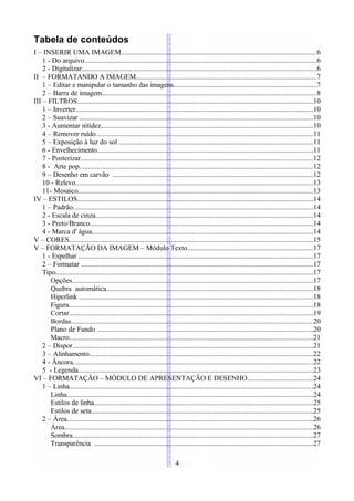 Tabela de conteúdos
I – INSERIR UMA IMAGEM.............................................................................................................6
    1 - Do arquivo..................................................................................................................................6
    2 - Digitalizar...................................................................................................................................6
II – FORMATANDO A IMAGEM.....................................................................................................7
    1 – Editar e manipular o tamanho das imagens................................................................................7
    2 – Barra de imagem........................................................................................................................8
III – FILTROS....................................................................................................................................10
    1 – Inverter.....................................................................................................................................10
    2 – Suavizar ...................................................................................................................................10
    3 - Aumentar nitidez.......................................................................................................................10
    4 – Remover ruído.........................................................................................................................11
    5 – Exposição à luz do sol ............................................................................................................11
    6 - Envelhecimento.........................................................................................................................11
    7 - Posterizar..................................................................................................................................12
    8 - Arte pop...................................................................................................................................12
    9 – Desenho em carvão ................................................................................................................12
    10 - Relevo.....................................................................................................................................13
    11- Mosaico...................................................................................................................................13
IV – ESTILOS....................................................................................................................................14
    1 – Padrão......................................................................................................................................14
    2 - Escala de cinza..........................................................................................................................14
    3 - Preto/Branco.............................................................................................................................14
    4 - Marca d' água............................................................................................................................14
V – CORES........................................................................................................................................15
V – FORMATAÇÃO DA IMAGEM – Módulo Texto......................................................................17
    1 - Espelhar ...................................................................................................................................17
    2 – Formatar ..................................................................................................................................17
    Tipo................................................................................................................................................17
       Opções.......................................................................................................................................17
       Quebra automática...................................................................................................................18
       Hiperlink ...................................................................................................................................18
       Figura........................................................................................................................................18
       Cortar........................................................................................................................................19
       Bordas.......................................................................................................................................20
       Plano de Fundo .........................................................................................................................20
       Macro........................................................................................................................................21
    2 – Dispor.......................................................................................................................................21
    3 – Alinhamento.............................................................................................................................22
    4 - Âncora......................................................................................................................................22
    5 - Legenda...................................................................................................................................23
VI – FORMATAÇÃO – MÓDULO DE APRESENTAÇÃO E DESENHO.....................................24
    1 – Linha........................................................................................................................................24
       Linha..........................................................................................................................................24
       Estilos de linha...........................................................................................................................25
       Estilos de seta............................................................................................................................25
    2 – Área..........................................................................................................................................26
       Área...........................................................................................................................................26
       Sombra......................................................................................................................................27
       Transparência ..........................................................................................................................27

                                                                            4
 