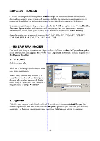 BrOffice.org - IMAGENS

O recurso de manipulação de imagens do BrOffice.org é um dos recursos mais interessantes a
disposição do usuário, uma vez que pode auxiliar o trabalho de manipulação das imagens sem no
entanto ter de trabalhar em conjunto com um software específico de tratamento de imagens.

Estes recursos, porém, estão dispersos pelos módulos do BrOffice.org, tais como Texto, Planilha,
Desenho e Apresentação. Assim, esta apostila tem por objetivo o de abordar estes recursos,
informando ao usuário sobre quais recursos estão disponíveis nos módulos do BrOffice.org.

Extensões usadas para arquivos de imagens: BMP, EMF, EPS, GIF, JPEG, MET, PBM, PCT,
PGM, PNG, PPM, RAS, SVG, SVM, TIFF, WMF, XPM



I – INSERIR UMA IMAGEM
Para inserir uma imagem no documento clique, na Barra de Menu, em Inserir-Figura-Do arquivo
abrirá uma tela com duas opções: do arquivo ou do Digitalizar (Este último não está disponível no
BrOffice.org Planilha).

1 - Do arquivo
Será aberta esta tela:

Nesta tela o usuário poderá escolher a pasta
onde está a sua imagem.

Na tela serão exibidos dois quadros: o da
esquerda mostrando a relação dos arquivos
da pasta selecionada e o quadro da direita,
com a imagem visualizada. Para visualizar a
imagem clique no campo Visualizar.




2 - Digitalizar
Digitaliza uma imagem, possibilitando utilizá-la dentro de um documento do BrOffice.org. Ao
acioná-lo aparecerão dois itens: o de Selecionar Origem – que serve para escolher qual o recurso
será usado – webcamera ou um scanner, por exemplo, e Solicitar para acionar o programa.




                                                6
 