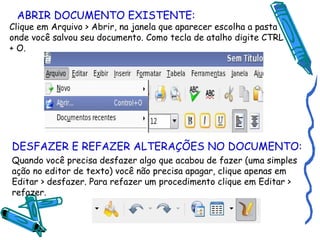 ABRIR DOCUMENTO EXISTENTE: Clique em Arquivo > Abrir, na janela que aparecer escolha a pasta onde você salvou seu documento. Como tecla de atalho digite CTRL + O. DESFAZER E REFAZER ALTERAÇÕES NO DOCUMENTO: Quando você precisa desfazer algo que acabou de fazer (uma simples ação no editor de texto) você não precisa apagar, clique apenas em Editar > desfazer. Para refazer um procedimento clique em Editar > refazer. 