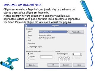IMPRIMIR UM DOCUMENTO: Clique em Arquivo > Imprimir, na janela digite o número de cópias desejada,e clique em imprimir. Antes de imprimir um documento sempre visualize sua impressão, assim você pode ter uma idéia de como a impressão vai ficar. Para isso clique em Arquivo > visualizar página. 