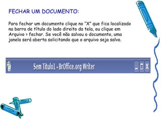 FECHAR UM DOCUMENTO: Para fechar um documento clique no “X” que fica localizado na barra de título do lado direito da tela, ou clique em Arquivo > fechar. Se você não salvou o documento, uma janela será aberta solicitando que o arquivo seja salvo. 