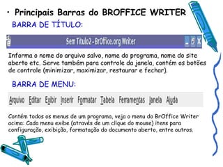 Principais Barras do BROFFICE WRITER BARRA DE TÍTULO: Informa o nome do arquivo salvo, nome do programa, nome do site aberto etc. Serve também para controle da janela, contém os botões de controle (minimizar, maximizar, restaurar e fechar). BARRA DE MENU: Contém todos os menus de um programa, veja o menu do BrOffice Writer acima: Cada menu exibe (através de um clique do mouse) itens para configuração, exibição, formatação do documento aberto, entre outros. 